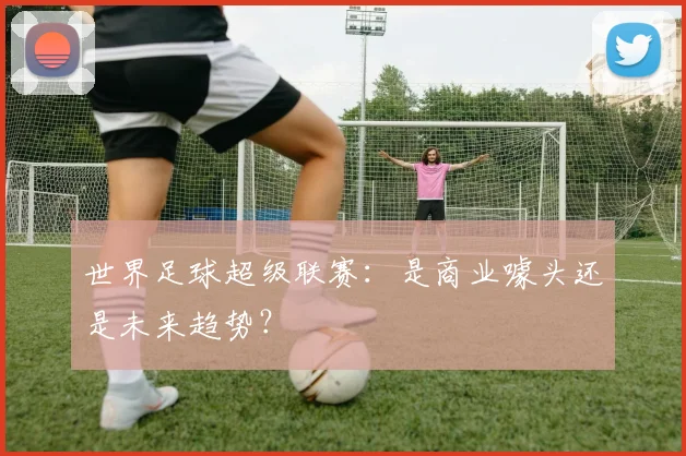 世界足球超级联赛:是商业噱头还是未来趋势?