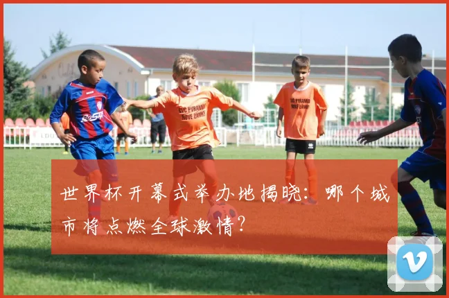 世界杯开幕式举办地揭晓：哪个城市将点燃全球激情？