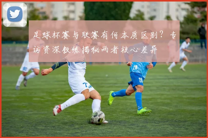 足球杯赛与联赛有何本质区别？专访资深教练揭秘两者核心差异
