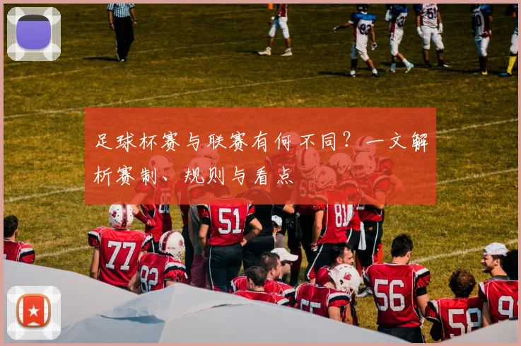 足球杯赛与联赛有何不同？一文解析赛制、规则与看点