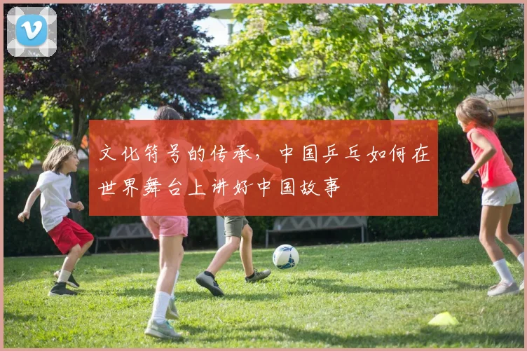 文化符号的传承,中国乒乓如何在世界舞台上讲好中国故事
