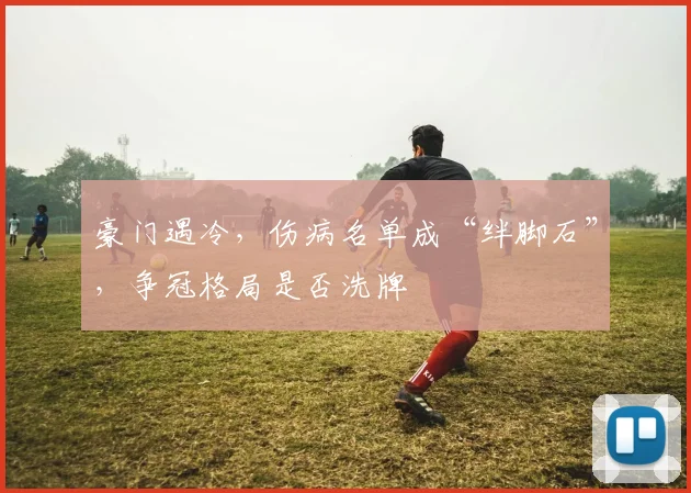 豪门遇冷,伤病名单成“绊脚石”,争冠格局是否洗牌