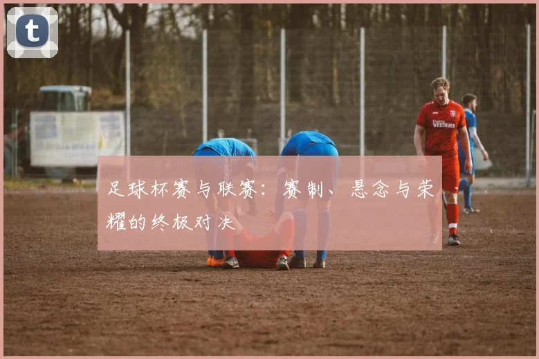 足球杯赛与联赛:赛制、悬念与荣耀的终极对决